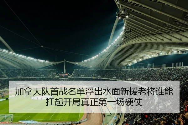 加拿大队首战名单浮出水面新援老将谁能扛起开局真正第一场硬仗